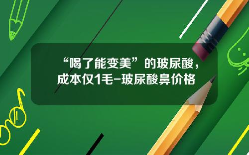 “喝了能变美”的玻尿酸，成本仅1毛-玻尿酸鼻价格