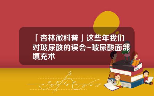 「杏林微科普」这些年我们对玻尿酸的误会~玻尿酸面部填充术