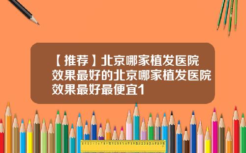 【推荐】北京哪家植发医院效果最好的北京哪家植发医院效果最好最便宜1