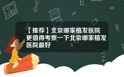 【推荐】北京哪家植发医院更值得考察一下北京哪家植发医院最好