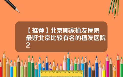 【推荐】北京哪家植发医院最好北京比较有名的植发医院2