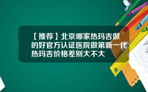 【推荐】北京哪家热玛吉做的好官方认证医院做第新一代热玛吉价格差别大不大
