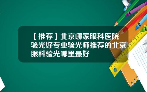 【推荐】北京哪家眼科医院验光好专业验光师推荐的北京眼科验光哪里最好