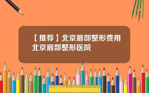 【推荐】北京唇部整形费用北京唇部整形医院