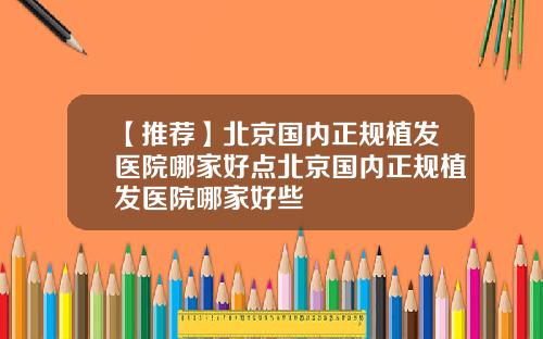 【推荐】北京国内正规植发医院哪家好点北京国内正规植发医院哪家好些