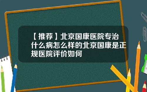 【推荐】北京国康医院专治什么病怎么样的北京国康是正规医院评价如何