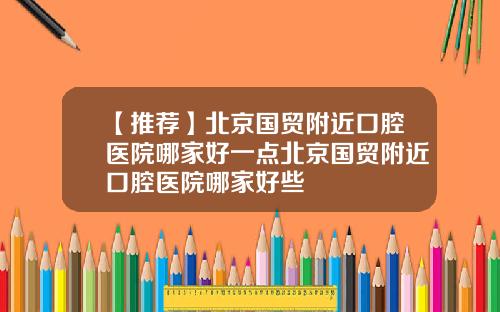 【推荐】北京国贸附近口腔医院哪家好一点北京国贸附近口腔医院哪家好些