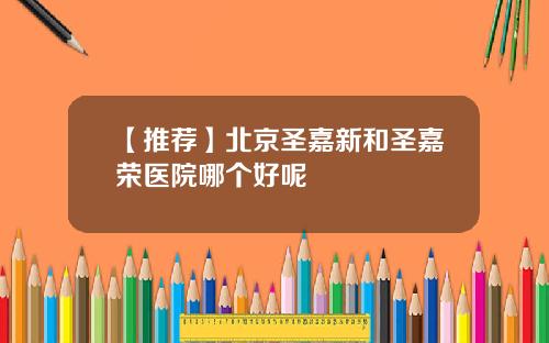 【推荐】北京圣嘉新和圣嘉荣医院哪个好呢
