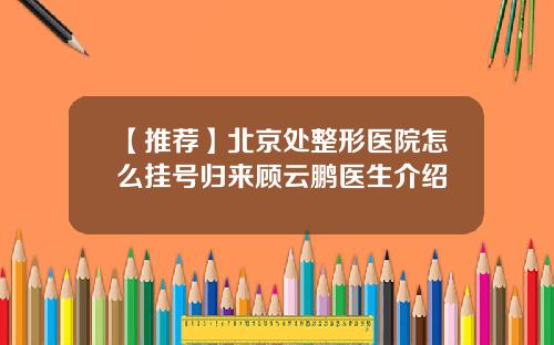 【推荐】北京处整形医院怎么挂号归来顾云鹏医生介绍