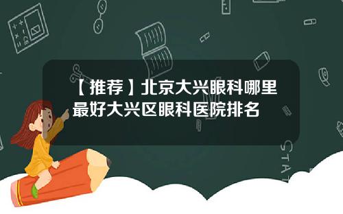 【推荐】北京大兴眼科哪里最好大兴区眼科医院排名
