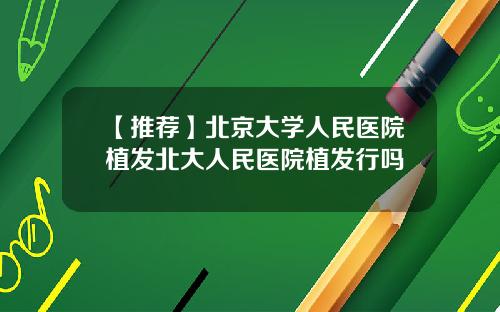 【推荐】北京大学人民医院植发北大人民医院植发行吗