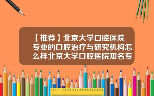 【推荐】北京大学口腔医院专业的口腔治疗与研究机构怎么样北京大学口腔医院知名专家