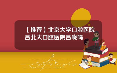 【推荐】北京大学口腔医院吕北大口腔医院吕晓鸣