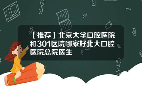 【推荐】北京大学口腔医院和301医院哪家好北大口腔医院总院医生