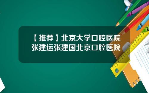 【推荐】北京大学口腔医院张建运张建国北京口腔医院
