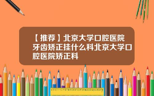 【推荐】北京大学口腔医院牙齿矫正挂什么科北京大学口腔医院矫正科