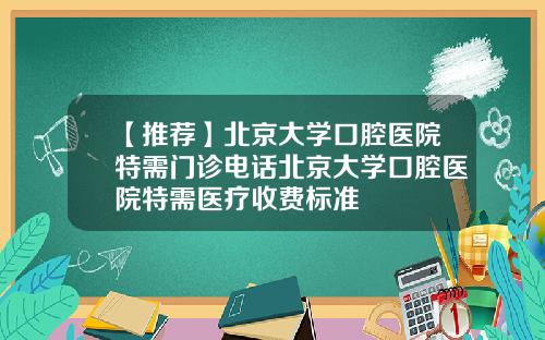 【推荐】北京大学口腔医院特需门诊电话北京大学口腔医院特需医疗收费标准
