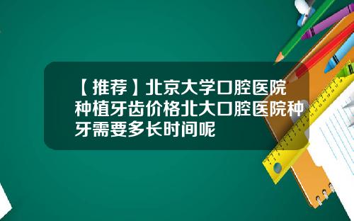 【推荐】北京大学口腔医院种植牙齿价格北大口腔医院种牙需要多长时间呢