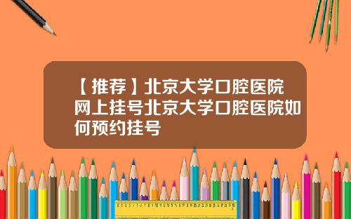 【推荐】北京大学口腔医院网上挂号北京大学口腔医院如何预约挂号