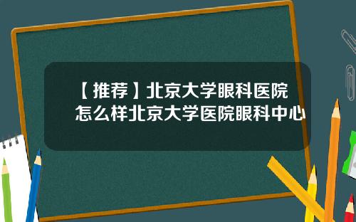 【推荐】北京大学眼科医院怎么样北京大学医院眼科中心