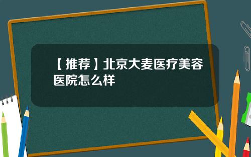 【推荐】北京大麦医疗美容医院怎么样