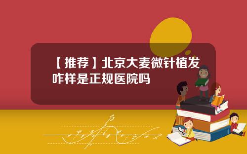 【推荐】北京大麦微针植发咋样是正规医院吗