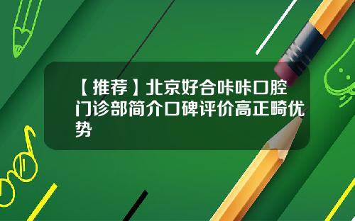 【推荐】北京好合咔咔口腔门诊部简介口碑评价高正畸优势