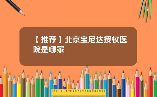 【推荐】北京宝尼达授权医院是哪家