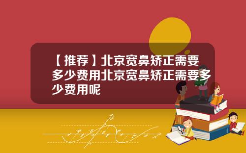 【推荐】北京宽鼻矫正需要多少费用北京宽鼻矫正需要多少费用呢