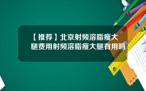 【推荐】北京射频溶脂瘦大腿费用射频溶脂瘦大腿有用吗