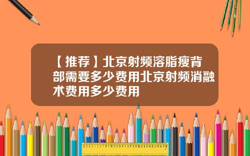 【推荐】北京射频溶脂瘦背部需要多少费用北京射频消融术费用多少费用