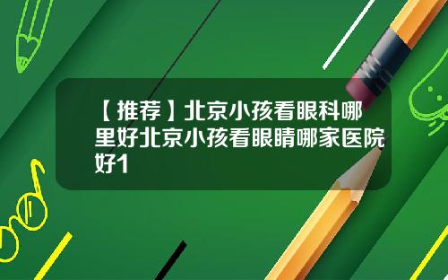 【推荐】北京小孩看眼科哪里好北京小孩看眼睛哪家医院好1