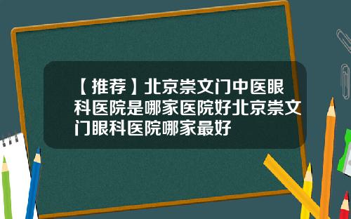 【推荐】北京崇文门中医眼科医院是哪家医院好北京崇文门眼科医院哪家最好