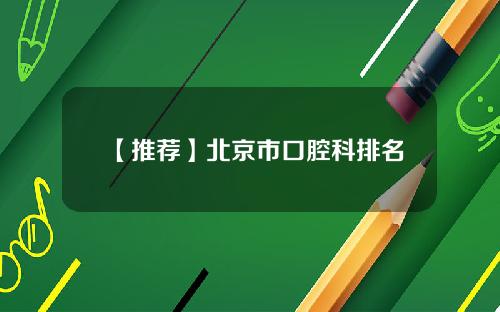 【推荐】北京市口腔科排名