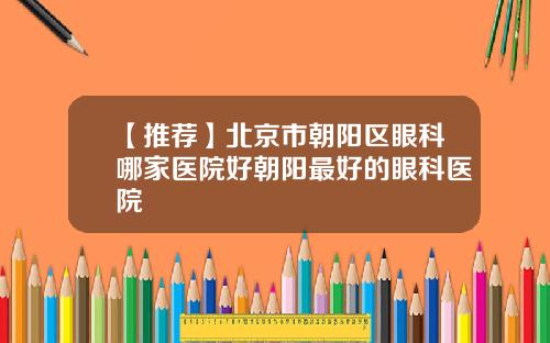 【推荐】北京市朝阳区眼科哪家医院好朝阳最好的眼科医院