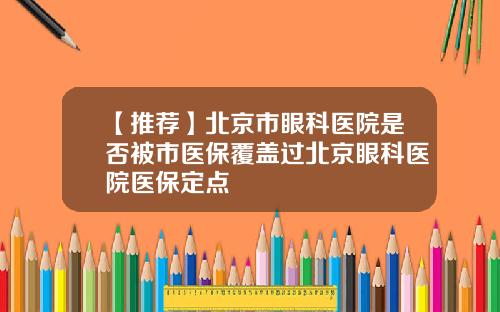 【推荐】北京市眼科医院是否被市医保覆盖过北京眼科医院医保定点