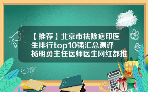 【推荐】北京市祛除疤印医生排行top10强汇总测评杨明勇主任医师医生网红都推荐