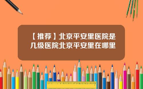 【推荐】北京平安里医院是几级医院北京平安里在哪里