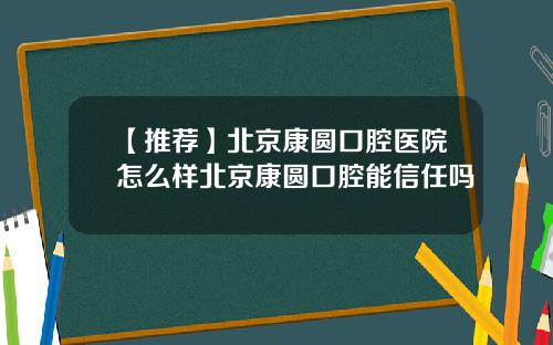 【推荐】北京康圆口腔医院怎么样北京康圆口腔能信任吗