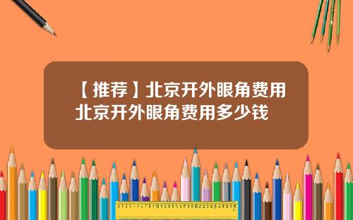 【推荐】北京开外眼角费用北京开外眼角费用多少钱