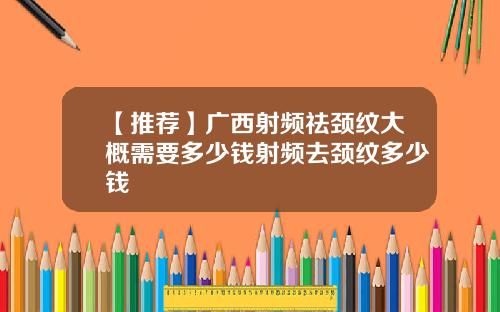 【推荐】广西射频祛颈纹大概需要多少钱射频去颈纹多少钱