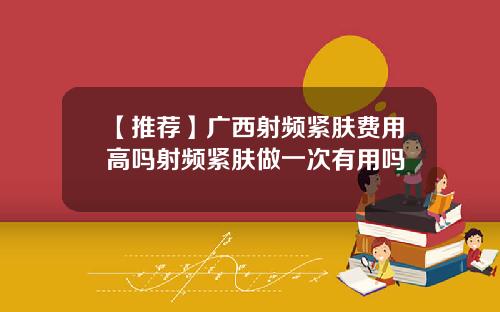 【推荐】广西射频紧肤费用高吗射频紧肤做一次有用吗