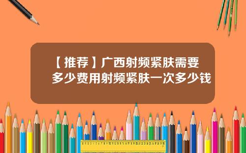 【推荐】广西射频紧肤需要多少费用射频紧肤一次多少钱