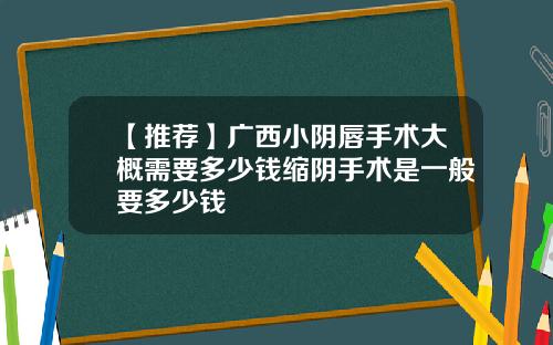 【推荐】广西小阴唇手术大概需要多少钱缩阴手术是一般要多少钱