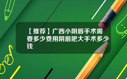 【推荐】广西小阴唇手术需要多少费用阴唇肥大手术多少钱