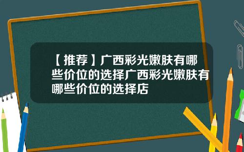【推荐】广西彩光嫩肤有哪些价位的选择广西彩光嫩肤有哪些价位的选择店