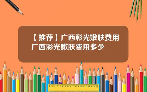 【推荐】广西彩光嫩肤费用广西彩光嫩肤费用多少