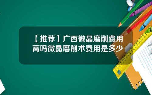 【推荐】广西微晶磨削费用高吗微晶磨削术费用是多少