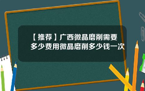 【推荐】广西微晶磨削需要多少费用微晶磨削多少钱一次