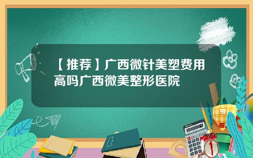 【推荐】广西微针美塑费用高吗广西微美整形医院